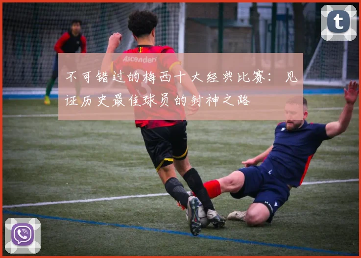不可错过的梅西十大经典比赛:见证历史最佳球员的封神之路