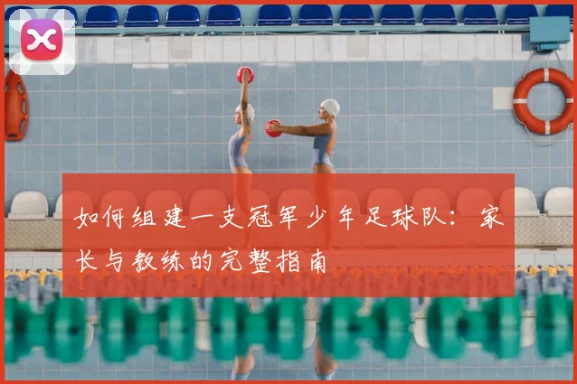 如何组建一支冠军少年足球队:家长与教练的完整指南