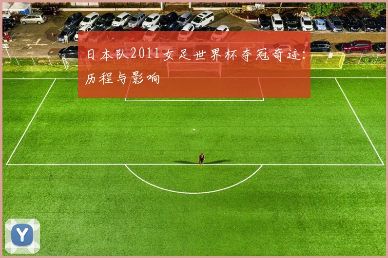 日本队2011女足世界杯夺冠奇迹：历程与影响