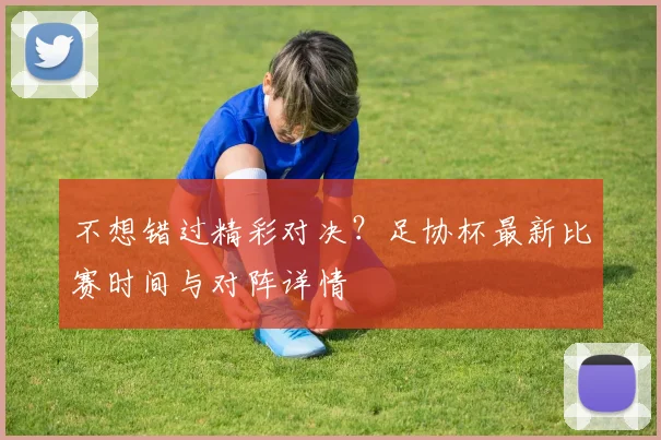 不想错过精彩对决?足协杯最新比赛时间与对阵详情