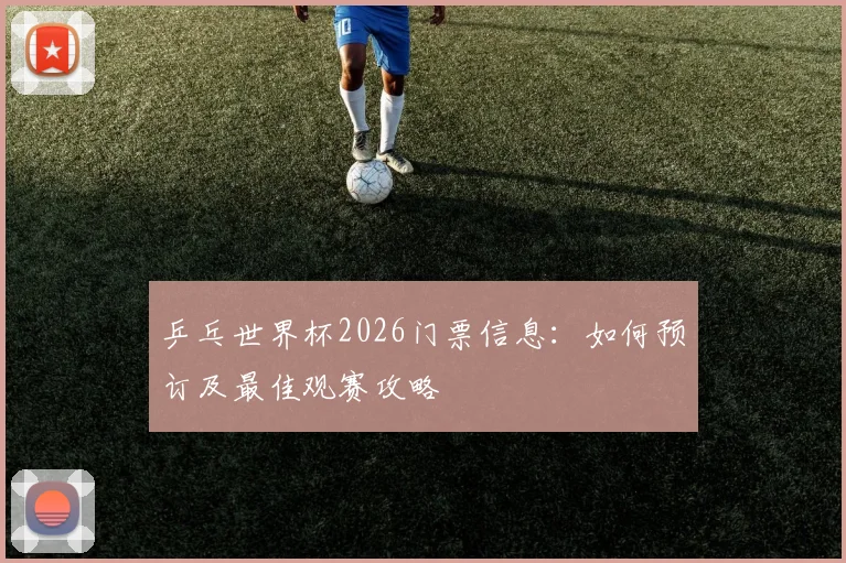 乒乓世界杯2026门票信息：如何预订及最佳观赛攻略