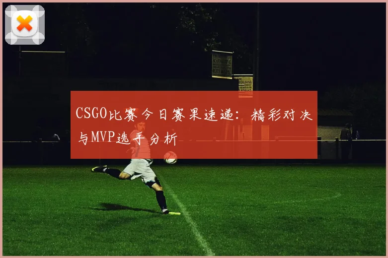 CSGO比赛今日赛果速递：精彩对决与MVP选手分析