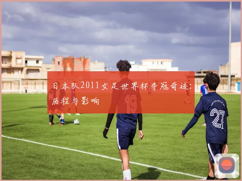 日本队2011女足世界杯夺冠奇迹：历程与影响