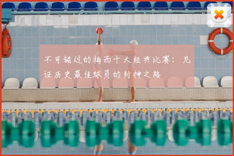 不可错过的梅西十大经典比赛：见证历史最佳球员的封神之路